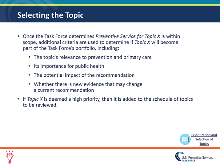 Slide 7. Selecting the Topic.  Once the Task Force determines Preventive Service for Topic X is within scope, additional criteria are used to determine if Topic X will become part of the Task Force’s portfolio, including:  The topic's relevance to prevention and primary care Its importance for public health The potential impact of the recommendation Whether there is new evidence that may change a current recommendation If Topic X is deemed a high priority, then it is added to the schedule of topics to be reviewed. 