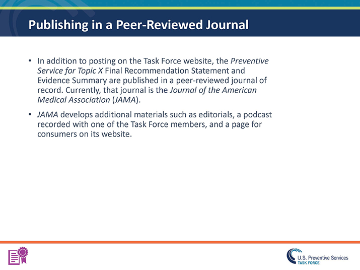Slide 28. Publishing in a Peer-Reviewed Journal. In addition to posting on the Task Force website, the Preventive Service for Topic X Final Recommendation Statement and Evidence Summary are published in a peer-reviewed journal of record. Currently, that journal is the Journal of the American Medical Association (JAMA). JAMA develops additional materials such as editorials, a podcast recorded with one of the Task Force members, and a page for consumers on its website.