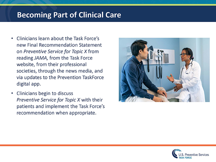 Slide 35. Becoming Part of Clinical Care. Clinicians learn about the Task Force’s new Final Recommendation Statement on Preventive Service for Topic X from reading JAMA, from the Task Force website, from their professional societies, through the news media, and via updates to the Prevention TaskForce digital app. Clinicians begin to discuss Preventive Service for Topic X with their patients and implement the Task Force’s recommendation when appropriate. To the right of the text is a photo of a physician talking to a patient.